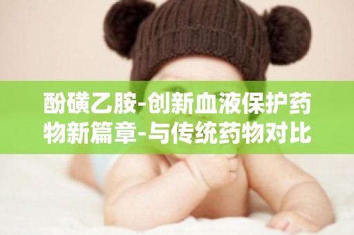 酚磺乙胺-创新血液保护药物新篇章-与传统药物对比,其安全性如何