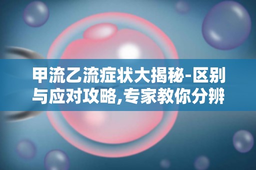 甲流乙流症状大揭秘-区别与应对攻略,专家教你分辨流感病毒