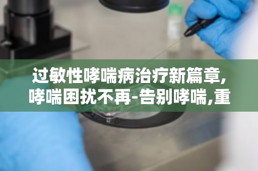 过敏性哮喘病治疗新篇章,哮喘困扰不再-告别哮喘,重拾健康生活