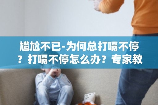 尴尬不已-为何总打嗝不停？打嗝不停怎么办？专家教你如何应对