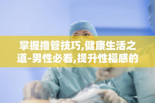 掌握撸管技巧,健康生活之道-男性必看,提升性福感的自我护理指南