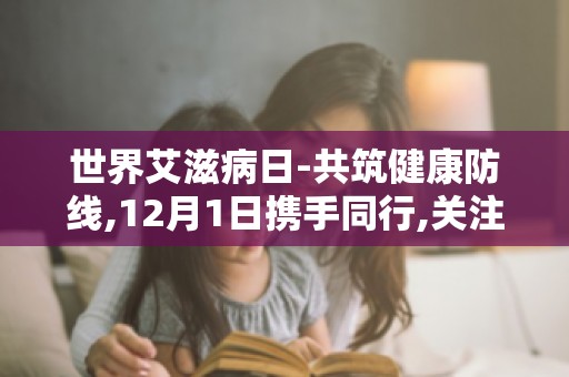 世界艾滋病日-共筑健康防线,12月1日携手同行,关注青少年艾滋病预防