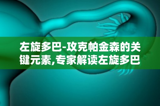 左旋多巴-攻克帕金森的关键元素,专家解读左旋多巴在帕金森病治疗中的地位