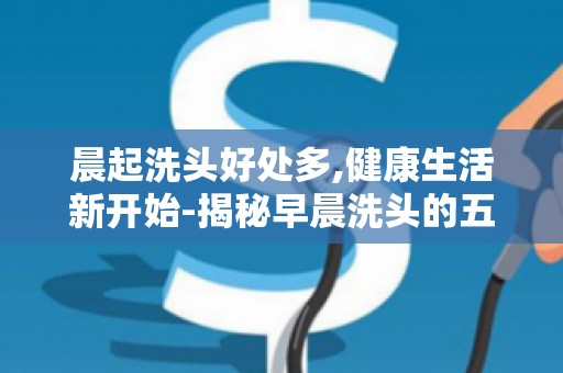 晨起洗头好处多,健康生活新开始-揭秘早晨洗头的五大益处