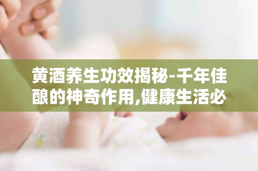 黄酒养生功效揭秘-千年佳酿的神奇作用,健康生活必备饮品