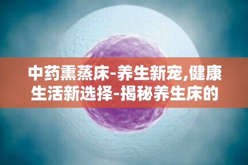 中药熏蒸床-养生新宠,健康生活新选择-揭秘养生床的神奇功效