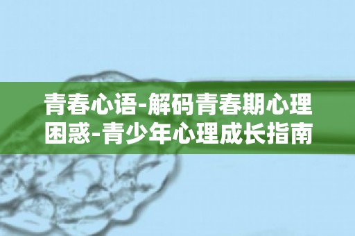 青春心语-解码青春期心理困惑-青少年心理成长指南,让你自信应对青春挑战