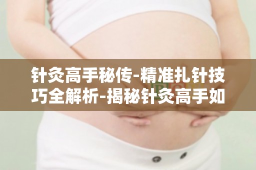 针灸高手秘传-精准扎针技巧全解析-揭秘针灸高手如何精准定位穴位