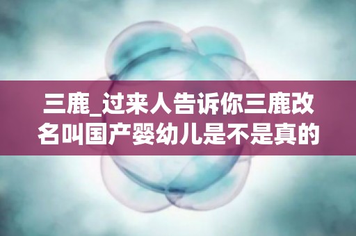三鹿_过来人告诉你三鹿改名叫国产婴幼儿是不是真的？三鹿奶粉改...