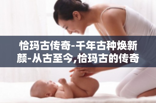 恰玛古传奇-千年古种焕新颜-从古至今,恰玛古的传奇故事,焕新之旅