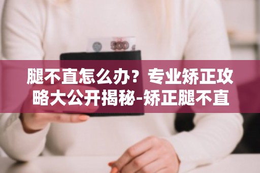 腿不直怎么办？专业矫正攻略大公开揭秘-矫正腿不直的最佳时机