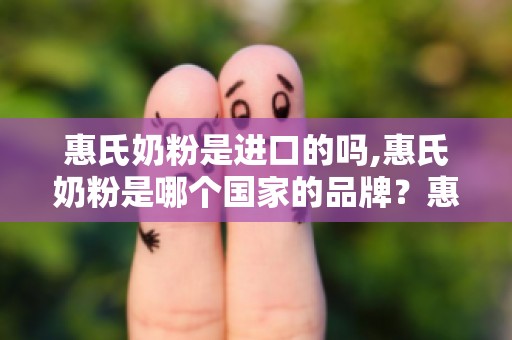 惠氏奶粉是进口的吗,惠氏奶粉是哪个国家的品牌？惠氏是国产还是进口奶粉？