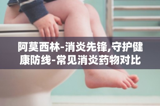 阿莫西林-消炎先锋,守护健康防线-常见消炎药物对比,阿莫西林优势解析