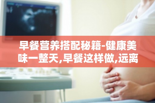 早餐营养搭配秘籍-健康美味一整天,早餐这样做,远离疾病困扰