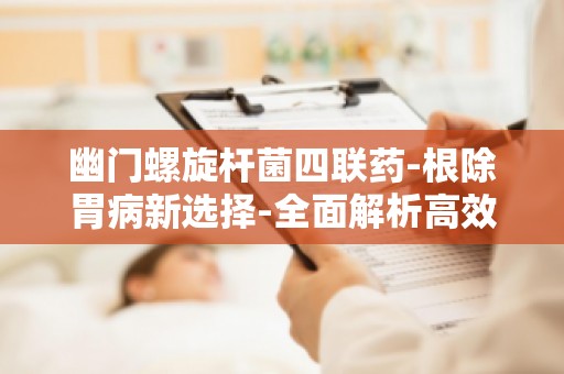 幽门螺旋杆菌四联药-根除胃病新选择-全面解析高效治疗方案