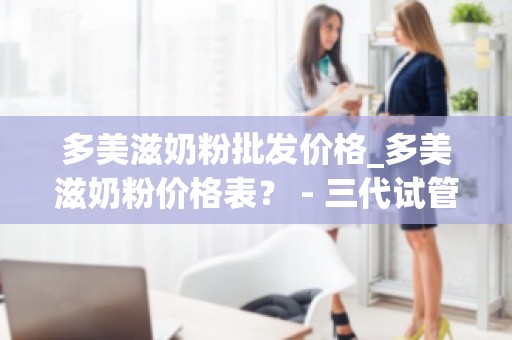 多美滋奶粉批发价格_多美滋奶粉价格表？ - 三代试管价格