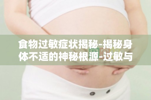食物过敏症状揭秘-揭秘身体不适的神秘根源-过敏与不适的关联解析
