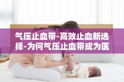 气压止血带-高效止血新选择-为何气压止血带成为医疗急救的必备工具？