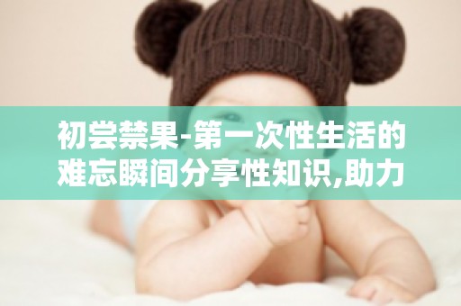 初尝禁果-第一次性生活的难忘瞬间分享性知识,助力青少年健康成长