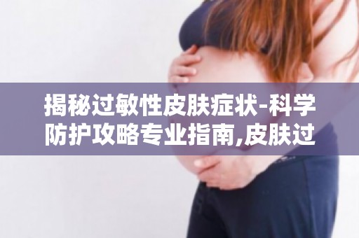 揭秘过敏性皮肤症状-科学防护攻略专业指南,皮肤过敏不再怕