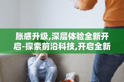 胀感升级,深层体验全新开启-探索前沿科技,开启全新生活篇章