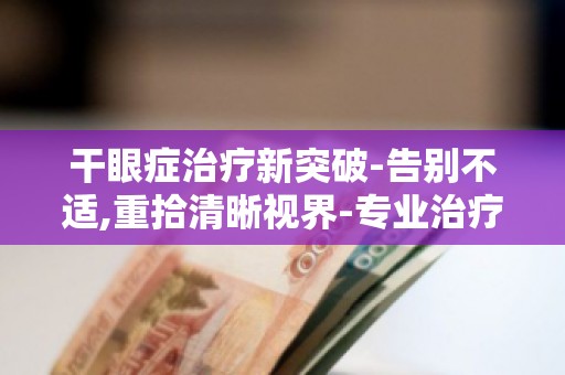 干眼症治疗新突破-告别不适,重拾清晰视界-专业治疗,告别干眼困扰