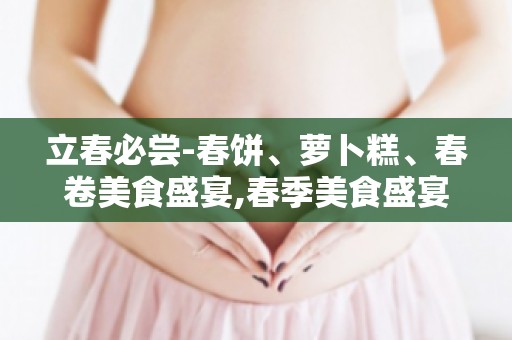 立春必尝-春饼、萝卜糕、春卷美食盛宴,春季美食盛宴等你来尝！