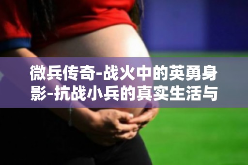微兵传奇-战火中的英勇身影-抗战小兵的真实生活与战斗经历