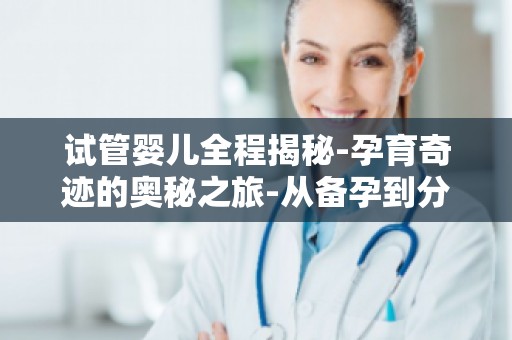 试管婴儿全程揭秘-孕育奇迹的奥秘之旅-从备孕到分娩,助孕专家全程指导