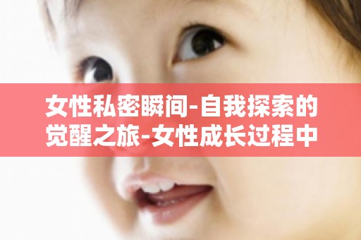 女性私密瞬间-自我探索的觉醒之旅-女性成长过程中的心理困惑与解决之道