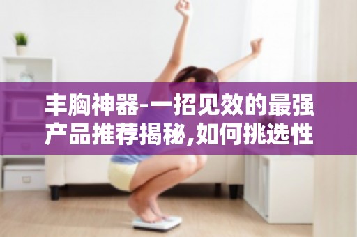 丰胸神器-一招见效的最强产品推荐揭秘,如何挑选性价比高的丰胸产品