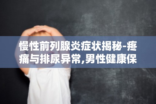 慢性前列腺炎症状揭秘-疼痛与排尿异常,男性健康保养攻略