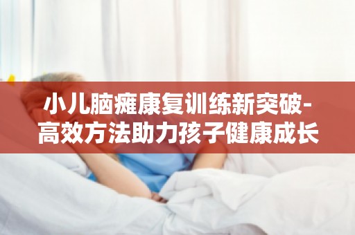 小儿脑瘫康复训练新突破-高效方法助力孩子健康成长,家长必看