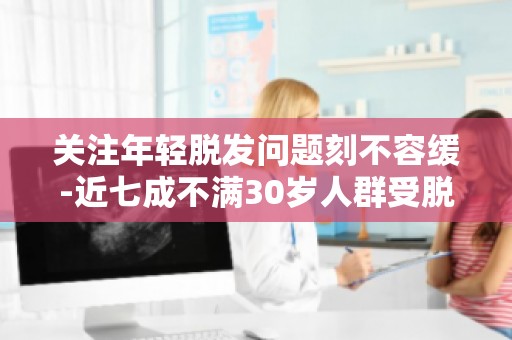 关注年轻脱发问题刻不容缓-近七成不满30岁人群受脱发困扰