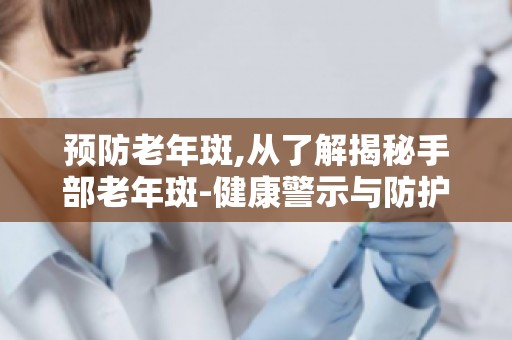 预防老年斑,从了解揭秘手部老年斑-健康警示与防护之道开始