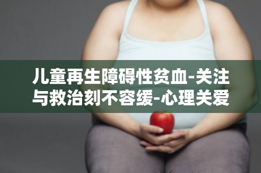 儿童再生障碍性贫血-关注与救治刻不容缓-心理关爱与支持的重要性