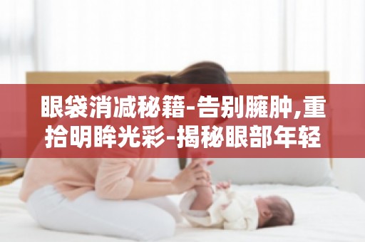 眼袋消减秘籍-告别臃肿,重拾明眸光彩-揭秘眼部年轻化秘诀