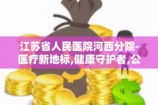 江苏省人民医院河西分院-医疗新地标,健康守护者,公益活动和健康讲座