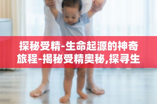 探秘受精-生命起源的神奇旅程-揭秘受精奥秘,探寻生命起源的神奇之旅