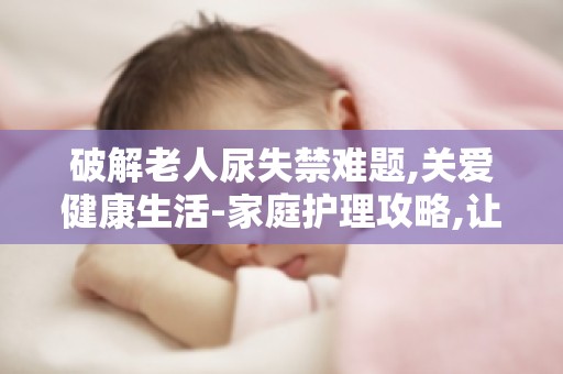 破解老人尿失禁难题,关爱健康生活-家庭护理攻略,让长辈安心生活