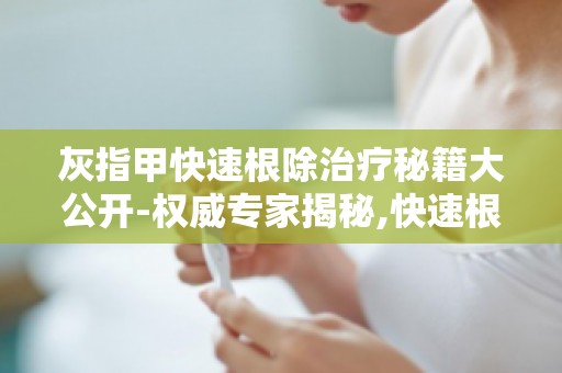 灰指甲快速根除治疗秘籍大公开-权威专家揭秘,快速根除甲癣的方法！