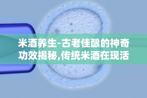 米酒养生-古老佳酿的神奇功效揭秘,传统米酒在现活中的应用与妙用