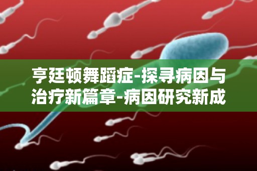 亨廷顿舞蹈症-探寻病因与治疗新篇章-病因研究新成果,治疗新方案展望