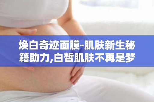 焕白奇迹面膜-肌肤新生秘籍助力,白皙肌肤不再是梦！