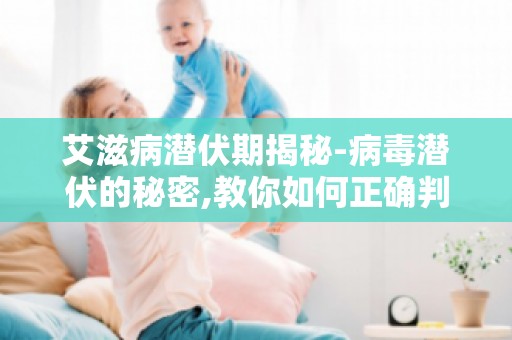 艾滋病潜伏期揭秘-病毒潜伏的秘密,教你如何正确判断潜伏期