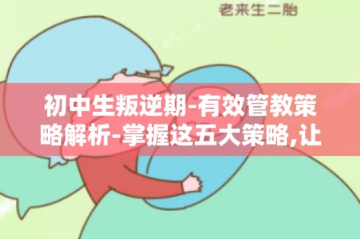 初中生叛逆期-有效管教策略解析-掌握这五大策略,让孩子远离叛逆期困扰