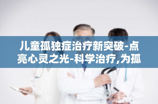 儿童孤独症治疗新突破-点亮心灵之光-科学治疗,为孤独症儿童点亮希望之光