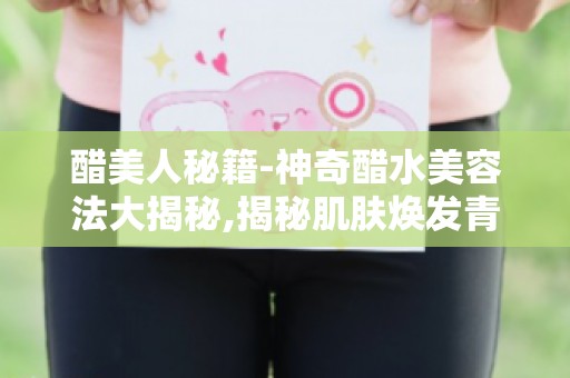 醋美人秘籍-神奇醋水美容法大揭秘,揭秘肌肤焕发青春的秘密武器！