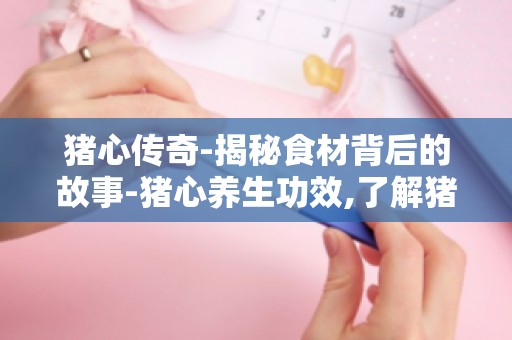 猪心传奇-揭秘食材背后的故事-猪心养生功效,了解猪心的营养价值