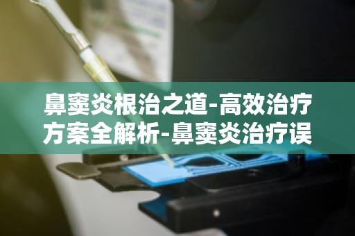 鼻窦炎根治之道-高效治疗方案全解析-鼻窦炎治疗误区大揭秘,正确治疗是关键